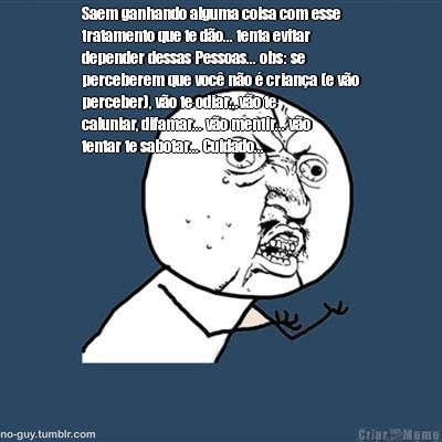 Saem ganhando alguma coisa com esse
tratamento que te d�o... tenta evitar
depender dessas Pessoas... obs: se
perceberem que voc� n�o � crian�a (e v�o
perceber), v�o te odiar...v�o te
caluniar, difamar... v�o mentir... v�o
tentar te sabotar... Cuidado...
 