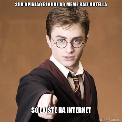 SUA OPINIAO � IGUAL AO MEME RAIZ NUTELLA S� EXISTE NA INTERNET