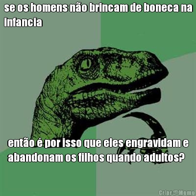 se os homens n�o brincam de boneca na
infancia ent�o � por isso que eles engravidam e
abandonam os filhos quando adultos?