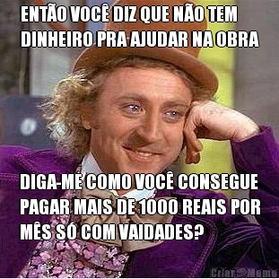 ENT�O VOC� DIZ QUE N�O TEM
DINHEIRO PRA AJUDAR NA OBRA DIGA-ME COMO VOC� CONSEGUE
PAGAR MAIS DE 1000 REAIS POR
M�S S� COM VAIDADES?