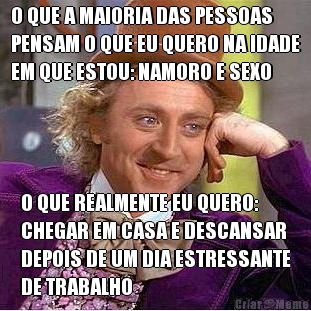 O QUE A MAIORIA DAS PESSOAS
PENSAM O QUE EU QUERO NA IDADE
EM QUE ESTOU: NAMORO E SEXO O QUE REALMENTE EU QUERO:
CHEGAR EM CASA E DESCANSAR
DEPOIS DE UM DIA ESTRESSANTE
DE TRABALHO