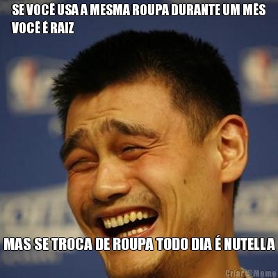 SE VOC� USA A MESMA ROUPA DURANTE UM M�S
VOC� � RAIZ MAS SE TROCA DE ROUPA TODO DIA � NUTELLA