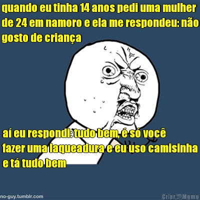 quando eu tinha 14 anos pedi uma mulher
de 24 em namoro e ela me respondeu: n�o
gosto de crian�a a� eu respondi: tudo bem, � s� voc�
fazer uma laqueadura e eu uso camisinha
e t� tudo bem