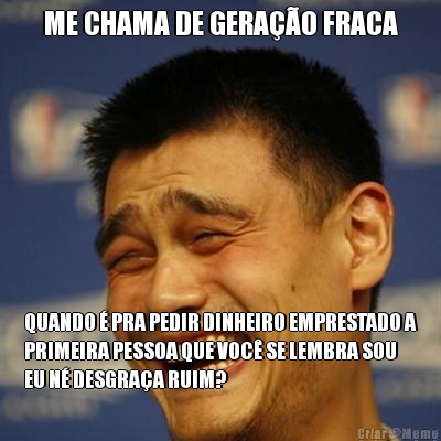 ME CHAMA DE GERA��O FRACA QUANDO � PRA PEDIR DINHEIRO EMPRESTADO A
PRIMEIRA PESSOA QUE VOC� SE LEMBRA SOU
EU N� DESGRA�A RUIM?