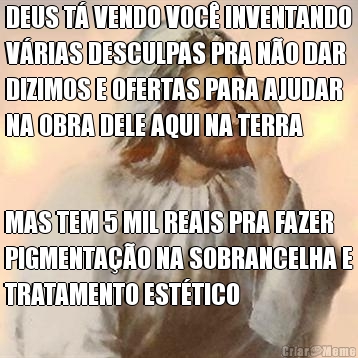 DEUS T� VENDO VOC� INVENTANDO
V�RIAS DESCULPAS PRA N�O DAR
DIZIMOS E OFERTAS PARA AJUDAR
NA OBRA DELE AQUI NA TERRA MAS TEM 5 MIL REAIS PRA FAZER
PIGMENTA��O NA SOBRANCELHA E
TRATAMENTO EST�TICO