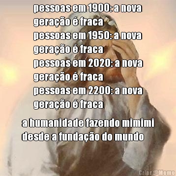pessoas em 1900: a nova
gera��o � fraca
pessoas em 1950: a nova
gera��o � fraca
pessoas em 2020: a nova
gera��o � fraca
pessoas em 2200: a nova
gera��o � fraca a humanidade fazendo mimimi
desde a funda��o do mundo
