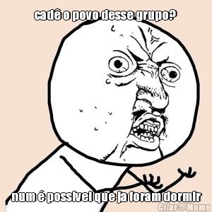 cad� o povo desse grupo?  num � possivel que ja foram dormir