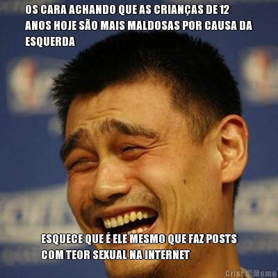 OS CARA ACHANDO QUE AS CRIAN�AS DE 12
ANOS HOJE S�O MAIS MALDOSAS POR CAUSA DA
ESQUERDA ESQUECE QUE � ELE MESMO QUE FAZ POSTS
COM TEOR SEXUAL NA INTERNET
