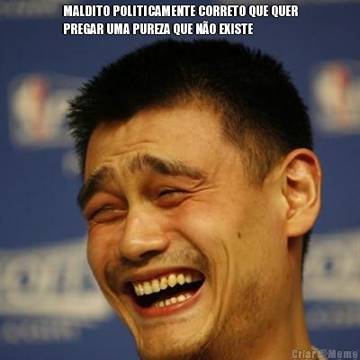 MALDITO POLITICAMENTE CORRETO QUE QUER
PREGAR UMA PUREZA QUE N�O EXISTE 