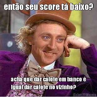 ent�o seu score t� baixo? acha que dar calote em banco �
igual dar calote no vizinho?