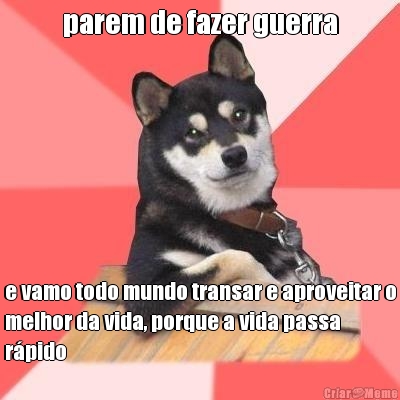 parem de fazer guerra e vamo todo mundo transar e aproveitar o
melhor da vida, porque a vida passa
r�pido