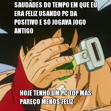 SAUDADES DO TEMPO EM QUE EU
ERA FELIZ USANDO PC DA
POSITIVO E S� JOGAVA JOGO
ANTIGO HOJE TENHO UM PC TOP MAS
PARE�O MENOS FELIZ