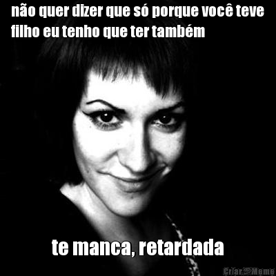 n�o quer dizer que s� porque voc� teve
filho eu tenho que ter tamb�m te manca, retardada