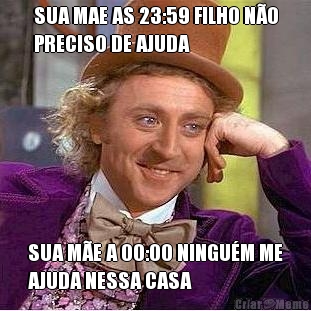 SUA MAE AS 23:59 FILHO N�O
PRECISO DE AJUDA SUA M�E A 00:00 NINGU�M ME
AJUDA NESSA CASA