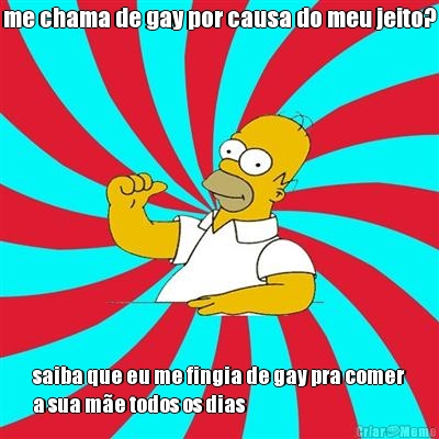 me chama de gay por causa do meu jeito? saiba que eu me fingia de gay pra comer
a sua m�e todos os dias