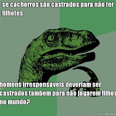 se cachorros s�o castrados para n�o ter
filhotes homens irrespons�veis deveriam ser
castrados tamb�m para n�o jogarem filhos
no mundo?