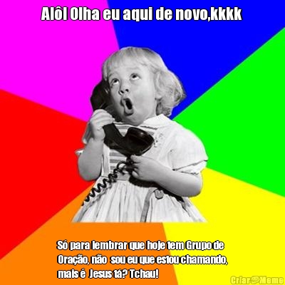 Al�! Olha eu aqui de novo,kkkk S� para lembrar que hoje tem Grupo de
Ora��o, n�o  sou eu que estou chamando,
mais �  Jesus t�? Tchau!