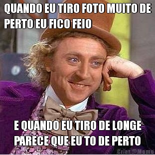 QUANDO EU TIRO FOTO MUITO DE
PERTO EU FICO FEIO E QUANDO EU TIRO DE LONGE
PARECE QUE EU TO DE PERTO