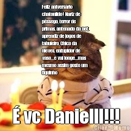 Feliz anivers�rio
chatonildo! Nariz de
p�ssego, terror de
primas, antenado da net,
aprendiz de jogos de
tabuleiro, Chico da
nieves, entupidor de
vaso...e vai longe...mas
mesmo assim gosto um
tiquinho � vc Danielll!!!