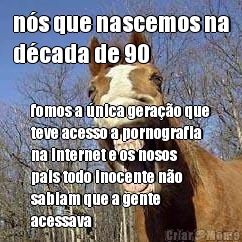 n�s que nascemos na
d�cada de 90 fomos a �nica gera��o que
teve acesso a pornografia
na internet e os nosos
pais todo inocente n�o
sabiam que a gente
acessava