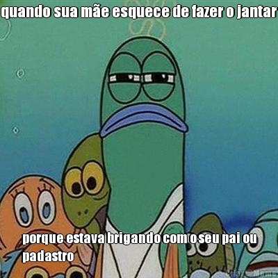 quando sua m�e esquece de fazer o jantar porque estava brigando com o seu pai ou
padastro