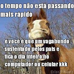 o tempo n�o est� passando
mais r�pido � voc� � que um vagabundo
sustentado pelos pais e
fica o dia inteiro no
computador ou celular kkk