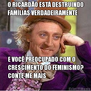 O RICARD�O EST� DESTRUINDO
FAM�LIAS VERDADEIRAMENTE E VOC� PREOCUPADO COM O
CRESCIMENTO DO FEMINISMO?
CONTE-ME MAIS