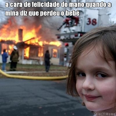 a cara de felicidade do mano quando a
mina diz que perdeu o beb� 