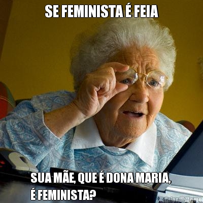 SE FEMINISTA � FEIA SUA M�E, QUE � DONA MARIA, 
� FEMINISTA?