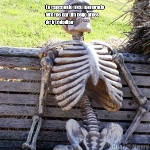 Eu esperando meu namorado
vim me dar um beijo antes
de ir trabalhar  