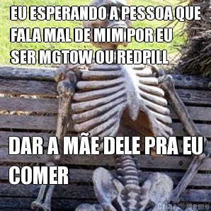 EU ESPERANDO A PESSOA QUE
FALA MAL DE MIM POR EU
SER MGTOW OU REDPILL DAR A M�E DELE PRA EU
COMER