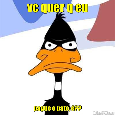 vc quer q eu pague o pato, �??