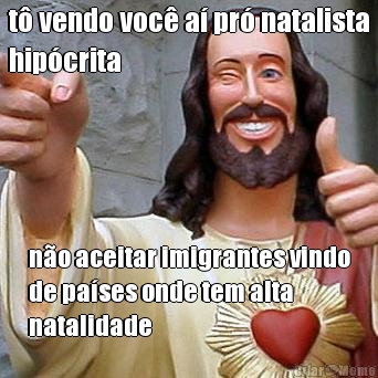 t� vendo voc� a� pr� natalista
hip�crita n�o aceitar imigrantes vindo
de pa�ses onde tem alta
natalidade