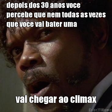 depois dos 30 anos voce
percebe que nem todas as vezes
que voce vai bater uma vai chegar ao climax