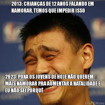 2013: CRIAN�AS DE 12 ANOS FALANDO EM
NAMORAR, TEMOS QUE IMPEDIR ISSO 2023: POXA OS JOVENS DE HOJE N�O QUEREM
MAIS NAMORAR PRA AUMENTAR A NATALIDADE E
EU N�O SEI PORQU�