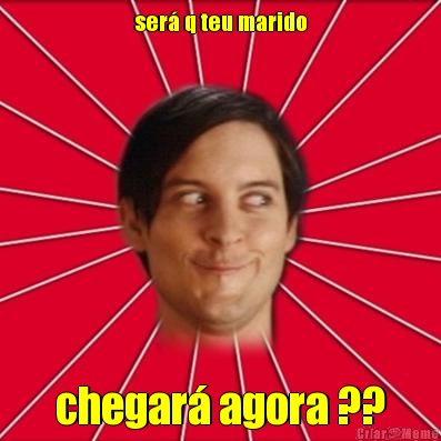 ser� q teu marido chegar� agora ??