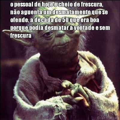 o pessoal de hoje � cheio de frescura,
n�o aguenta um desmatamento que se
ofende, a d�cada de 50 que era boa
porque podia desmatar � vontade e sem
frescura 
