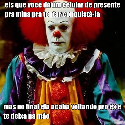 eis que voc� d� um celular de presente
pra mina pra tentar conquist�-la mas no final ela acaba voltando pro ex e
te deixa na m�o