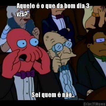 Aquele � o que da bom dia 3
vzs? Sei quem � n�o...