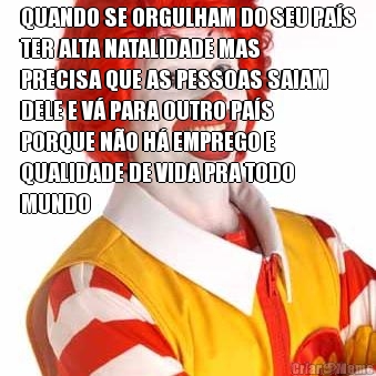 QUANDO SE ORGULHAM DO SEU PA�S
TER ALTA NATALIDADE MAS
PRECISA QUE AS PESSOAS SAIAM
DELE E V� PARA OUTRO PA�S
PORQUE N�O H� EMPREGO E
QUALIDADE DE VIDA PRA TODO
MUNDO 