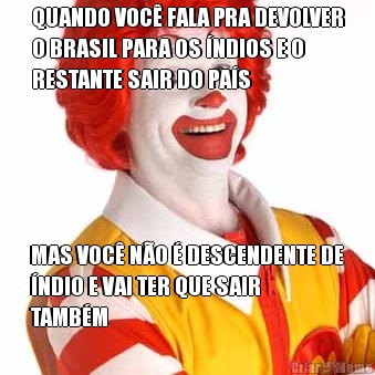 QUANDO VOC� FALA PRA DEVOLVER
O BRASIL PARA OS �NDIOS E O
RESTANTE SAIR DO PA�S MAS VOC� N�O � DESCENDENTE DE
�NDIO E VAI TER QUE SAIR
TAMB�M