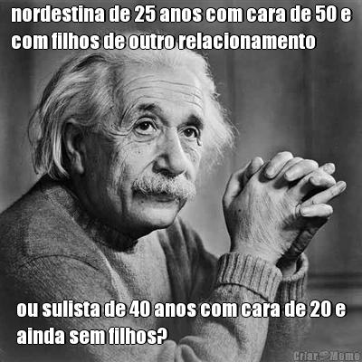 nordestina de 25 anos com cara de 50 e
com filhos de outro relacionamento ou sulista de 40 anos com cara de 20 e
ainda sem filhos?