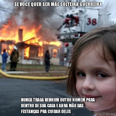 SE VOCE QUER SER M�E SOLTEIRA GUERREIRA NUNCA TRAGA NENHUM OUTRO HOMEM PARA
DENTRO DE SUA CASA E ABRA M�O DAS
FESTAN�AS PRA CUIDAR DELES