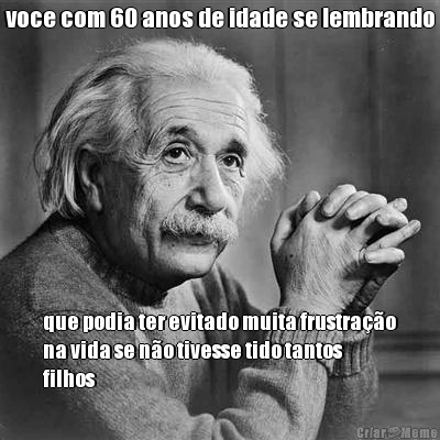 voce com 60 anos de idade se lembrando que podia ter evitado muita frustra��o
na vida se n�o tivesse tido tantos
filhos