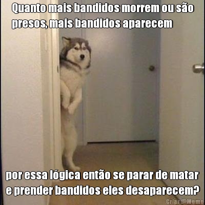 Quanto mais bandidos morrem ou s�o
presos, mais bandidos aparecem

 por essa l�gica ent�o se parar de matar
e prender bandidos eles desaparecem?