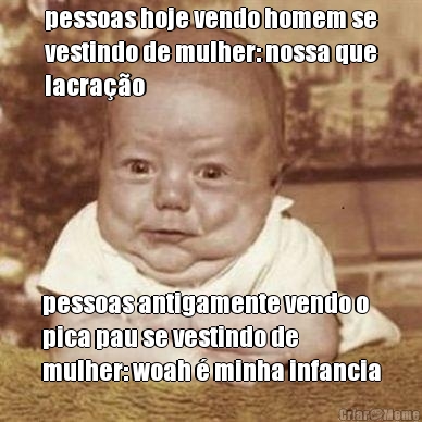 pessoas hoje vendo homem se
vestindo de mulher: nossa que
lacra��o pessoas antigamente vendo o
pica pau se vestindo de
mulher: woah � minha infancia