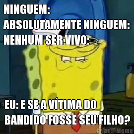 NINGUEM:
ABSOLUTAMENTE NINGUEM:
NENHUM SER VIVO: EU: E SE A V�TIMA DO
BANDIDO FOSSE SEU FILHO?