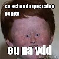 eu achando que estou
bonito eu na vdd

