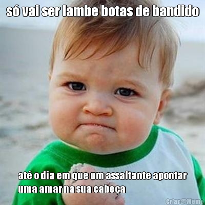 s� vai ser lambe botas de bandido at� o dia em que um assaltante apontar
uma amar na sua cabe�a