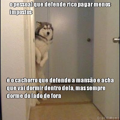 o pessoal que defende rico pagar menos
impostos � o cachorro que defende a mans�o e acha
que vai dormir dentro dela, mas sempre
dorme do lado de fora